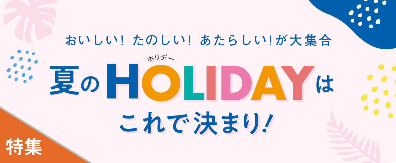 おいしい！ たのしい！ あたらしい！ が大集合 夏のHOLIDAYはこれで決まり！